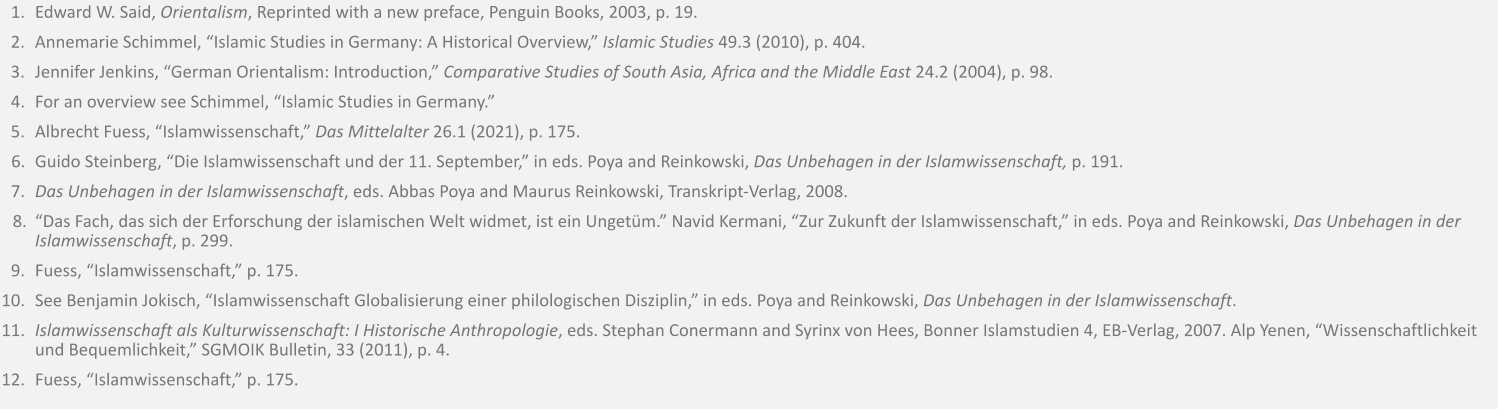	1.	Edward W. Said, Orientalism, Reprinted with a new preface, Penguin Books, 2003, p. 19. 	2.	Annemarie Schimmel, “Islamic Studies in Germany: A Historical Overview,” Islamic Studies 49.3 (2010), p. 404. 	3.	Jennifer Jenkins, “German Orientalism: Introduction,” Comparative Studies of South Asia, Africa and the Middle East 24.2 (2004), p. 98. 	4.	For an overview see Schimmel, “Islamic Studies in Germany.” 	5.	Albrecht Fuess, “Islamwissenschaft,” Das Mittelalter 26.1 (2021), p. 175. 	6.	Guido Steinberg, “Die Islamwissenschaft und der 11. September,” in eds. Poya and Reinkowski, Das Unbehagen in der Islamwissenschaft, p. 191. 	7.	Das Unbehagen in der Islamwissenschaft, eds. Abbas Poya and Maurus Reinkowski, Transkript-Verlag, 2008. 	8.	“Das Fach, das sich der Erforschung der islamischen Welt widmet, ist ein Ungetüm.” Navid Kermani, “Zur Zukunft der Islamwissenschaft,” in eds. Poya and Reinkowski, Das Unbehagen in der Islamwissenschaft, p. 299. 	9.	Fuess, “Islamwissenschaft,” p. 175.  	10.	See Benjamin Jokisch, “Islamwissenschaft Globalisierung einer philologischen Disziplin,” in eds. Poya and Reinkowski, Das Unbehagen in der Islamwissenschaft. 	11.	Islamwissenschaft als Kulturwissenschaft: I Historische Anthropologie, eds. Stephan Conermann and Syrinx von Hees, Bonner Islamstudien 4, EB-Verlag, 2007. Alp Yenen, “Wissenschaftlichkeit und Bequemlichkeit,” SGMOIK Bulletin, 33 (2011), p. 4. 	12.	Fuess, “Islamwissenschaft,” p. 175.