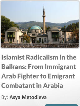 Islamist Radicalism in the Balkans: From Immigrant Arab Fighter to Emigrant Combatant in Arabia By: Asya Metodieva