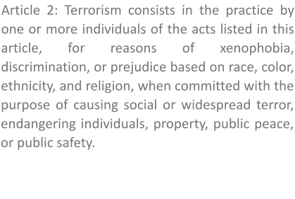 Article 2: Terrorism consists in the practice by one or more individuals of the acts listed in this article, for reasons of xenophobia, discrimination, or prejudice based on race, color, ethnicity, and religion, when committed with the purpose of causing social or widespread terror, endangering individuals, property, public peace, or public safety.