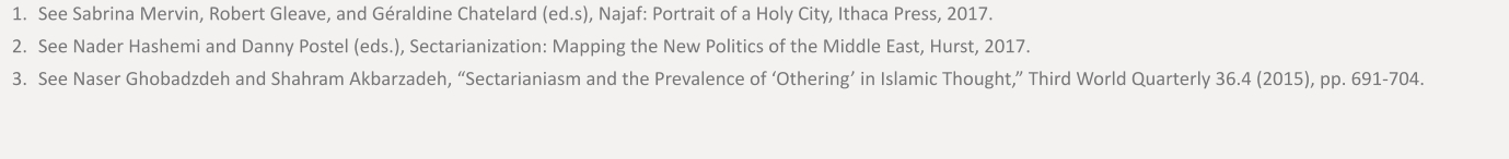 	1.	See Sabrina Mervin, Robert Gleave, and Géraldine Chatelard (ed.s), Najaf: Portrait of a Holy City, Ithaca Press, 2017.  	2.	See Nader Hashemi and Danny Postel (eds.), Sectarianization: Mapping the New Politics of the Middle East, Hurst, 2017. 	3.	See Naser Ghobadzdeh and Shahram Akbarzadeh, “Sectarianiasm and the Prevalence of ‘Othering’ in Islamic Thought,” Third World Quarterly 36.4 (2015), pp. 691-704.