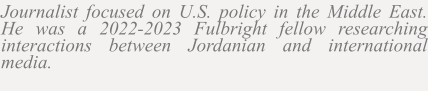 Journalist focused on U.S. policy in the Middle East. He was a 2022-2023 Fulbright fellow researching interactions between Jordanian and international media.